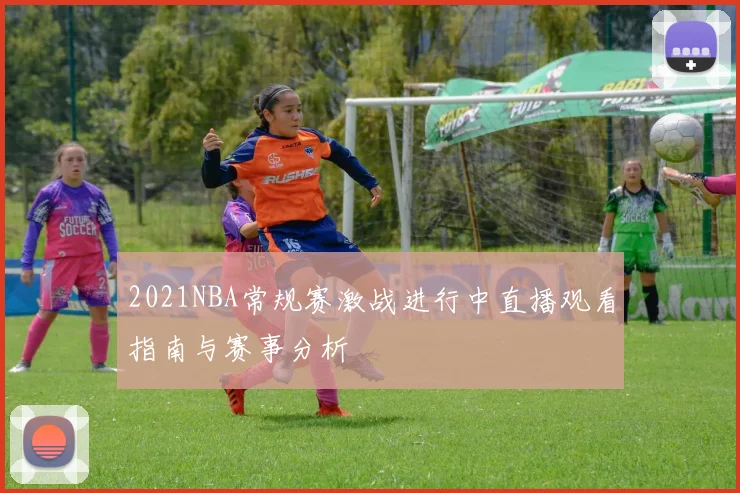 2021NBA常规赛激战进行中直播观看指南与赛事分析