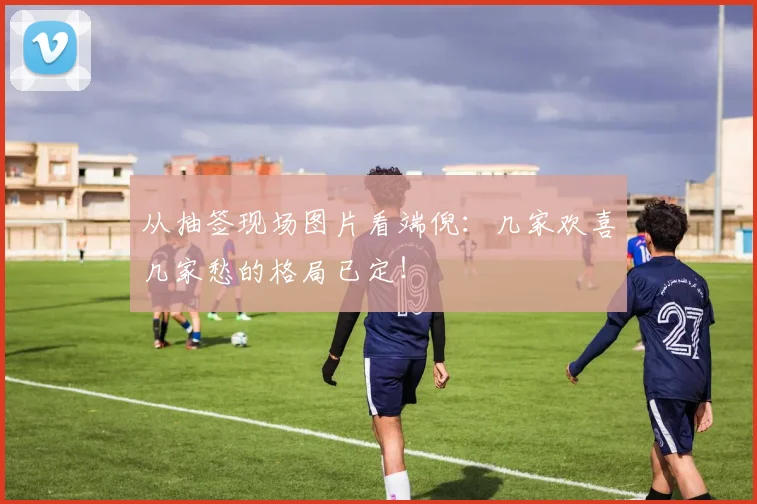 从抽签现场图片看端倪：几家欢喜几家愁的格局已定！